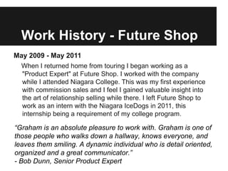 Work History - Future Shop
May 2009 - May 2011
 When I returned home from touring I began working as a
  "Product Expert" at Future Shop. I worked with the company
  while I attended Niagara College. This was my first experience
  with commission sales and I feel I gained valuable insight into
  the art of relationship selling while there. I left Future Shop to
  work as an intern with the Niagara IceDogs in 2011, this
  internship being a requirement of my college program.

“Graham is an absolute pleasure to work with. Graham is one of
those people who walks down a hallway, knows everyone, and
leaves them smiling. A dynamic individual who is detail oriented,
organized and a great communicator.”
- Bob Dunn, Senior Product Expert
 