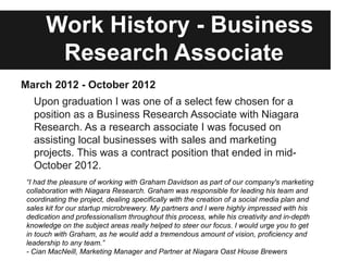 Work History - Business
        Research Associate
March 2012 - October 2012
   Upon graduation I was one of a select few chosen for a
   position as a Business Research Associate with Niagara
   Research. As a research associate I was focused on
   assisting local businesses with sales and marketing
   projects. This was a contract position that ended in mid-
   October 2012.
 “I had the pleasure of working with Graham Davidson as part of our company's marketing
 collaboration with Niagara Research. Graham was responsible for leading his team and
 coordinating the project, dealing specifically with the creation of a social media plan and
 sales kit for our startup microbrewery. My partners and I were highly impressed with his
 dedication and professionalism throughout this process, while his creativity and in-depth
 knowledge on the subject areas really helped to steer our focus. I would urge you to get
 in touch with Graham, as he would add a tremendous amount of vision, proficiency and
 leadership to any team.”
 - Cian MacNeill, Marketing Manager and Partner at Niagara Oast House Brewers
 