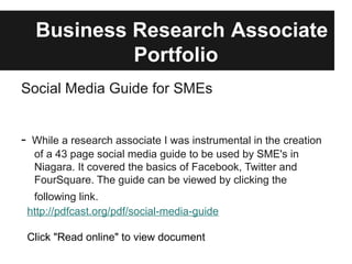 Business Research Associate
              Portfolio
Social Media Guide for SMEs


-    While a research associate I was instrumental in the creation
     of a 43 page social media guide to be used by SME's in
     Niagara. It covered the basics of Facebook, Twitter and
     FourSquare. The guide can be viewed by clicking the
     following link.
    http://pdfcast.org/pdf/social-media-guide

    Click "Read online" to view document
 