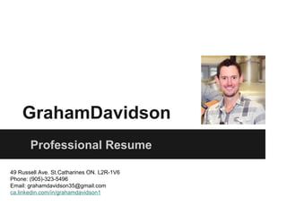 GrahamDavidson
       Professional Resume

49 Russell Ave. St.Catharines ON. L2R-1V6
Phone: (905)-323-5496
Email: grahamdavidson35@gmail.com
ca.linkedin.com/in/grahamdavidson1
 