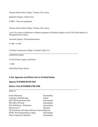 Thomas Edison State College | Trenton, New Jersey

Bachelor's Degree, Liberal Arts,

8 2009 - I have not graduated


Thomas Edison State College | Trenton, New Jersey

-Last Two classes in Bachelors to Masters program for Bachelor Degree in July 2010, then Masters in
Management-See Above

Associate Degree, Telecommunications,

8 1980 - 6 1982


Coastline Community College | Fountain Valley, CA

CERTIFICATION

CA Real Estate Agency and Ethics

1 2006

Allied Real Estate School



3 Hrs. Agencies and Ethics Cert in CA Real Estate

Agency 8/15/2006 #2758-1047

Ethics 3 Hrs 8/15/2006# 2758-1048

SKILLS

Inside Marketing                        Intermediate
Corporate Telemarketing                 Expert
2007 MS Professional Suite              Intermediate
MS Office XP Suite                      Intermediate
Web Publishing / Webmaster              Intermediate
Dreamweaver                             Beginner
3D-Animation with Maya Software Courses Beginner
HTML Web Programming Coding             Intermediate
Ofiice Experience Machines              Intermediate
 