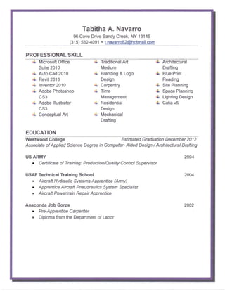 Tabitha A. Navarro
                        96 Cove Drive Sandy Creek, NY 13145
                      (315) 532-4091 - t.navarro82@hotmail.com


PROFESSIONAL SKILL

      Microsoft Office                Traditional Art                 Arch itectural
      Suite 2010                      Medium                          Drafting
      Auto Cad 2010                   Branding & Logo                 Blue Print
      Revit 2010                      Design                          Reading
      Inventor 2010                   Carpentry                       Site Planning
      Adobe Photoshop                 Time                            Space Planning
      CS3                             Management                      Lighting Design
      Adobe Illustrator               Residential                     Catia v5
      CS3                             Design
      Conceptual Art                  Mechanical
                                      Drafting

EDUCATION
Westwood College                              Estimated Graduation December 2012

Associate of Applied Science Degree in Computer- Aided Design / Architectural Drafting


US ARMY                                                                         2004
   • Certificate of Training: Production/Quality Control Supervisor

USAF Technical Training School                                                  2004
  • Aircraft Hydraulic Systems Apprentice (Army)
  • Apprentice Aircraft Pneudraulics System Specialist
  • Aircraft Powertrain Repair Apprentice

Anaconda Job Corps                                                              2002
  • Pre-Apprentice Carpenter
  • Diploma from the Department of Labor
 
