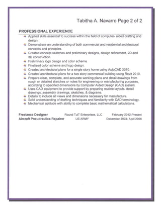 Tabitha A. Navarro Page 2 of 2

PROFESSIONAL EXPERIENCE
      Applied skills essential to success within the field of computer- aided drafting and

      design.

      Demonstrate an understanding of both commercial and residential architectural

      concepts and principles.

      Created concept sketches and preliminary designs, design refinement, 20 and

      3D construction.

      Preliminary logo design and color scheme.

      Finalized color scheme and logo design.

      Created architectural plans for a single story home using AutoCAD 2010.

      Created architectural plans for a two story commercial building using Revit 2010.

      Prepare clear, complete, and accurate working plans and detail drawings from

      rough or detailed sketches or notes for engineering or manufacturing purposes,

      according to specified dimensions by Computer Aided Design (CAD) system.

      Uses CAD equipment to provide support by preparing routine layouts, detail

      drawings, assembly drawings, sketches, & diagrams.

      Details to include all views and dimensions necessary for manufacture.

      Solid understanding of drafting techniques and familiarity with CAD terminology.

      Mechanical aptitude with ability to complete basic mathematical calculations.



Freelance Designer             Round TuiT Enterprises, LLC         February 2012-Present
Aircraft Pneudraulics Repairer        US ARMY                   December 2003- April 2006
 