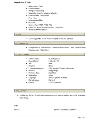3 | P a g e
DeepakAuto (P)Ltd.:
 Supervision of line.
 Line balancing.
 Man powerhandling.
 Data collectionof production & Quality.
 Controls of NC components.
 Pokeyoke.
 Improvement Plan.
 OEE,SPC.
 Control Plan, FMEA, PFD& PSC.
 Corrective action against customer complaints.
 Member of KAIZEN team.
 Knowledge of MS Excel, Powerpoint, MS wordand Internet.
 First position in Body Building Championship in district level competition at
Sriganganagar (Rajasthan).
 Father’s name: Sh. Indraj Jandu
 Date of birth: 05March,1985
 Sex: Male
 Religion: Hindu
 Permanent Address: 2ML, Sarpanch Colony, Nathawali,
 District: Srignganagar
 Domicile state: Rajasthan
 Nationality: Indian
 Language: Hindi, English & Marathi
 Marital status: Married
 Current CTC: 4,00,000/annum
 I do hereby declare that all the above information are true and correct to the best of my
knowledge.
Date:-
Place:- (BHUPENDERSINGHJANDU)
SKILLS
OTHER ACTIVITY
PERSONAL DETAILS
DECLARATION
 