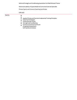 NationalStrength and ConditioningAssociation Certified PersonalTrainer
NationalAcademy of Sports Medicine Corrective Exercise Specialist
Fitness Sports and Science Coaching Certificate
CPR/AED
Skills
Applied Fitness and Exercise fundamentalTraining Principles
Coaching Techniques
Cardiovascular Fitness
Strength and Conditioning
Corrective Exercise Continuum
Integrated Assessments
Self myofascialrelease
 