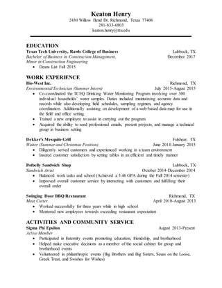 Keaton Henry
2430 Willow Bend Dr. Richmond, Texas 77406
281-633-6803
keaton.henry@ttu.edu
EDUCATION
Texas Tech University, Rawls College of Business Lubbock, TX
Bachelor of Business in Construction Management, December 2017
Minor in Construction Engineering
 Deans List Fall 2015
WORK EXPERIENCE
Bio-West Inc. Richmond, TX
Environmental Technician (Summer Intern) July 2015-August 2015
 Co-coordinated the TCEQ Drinking Water Monitoring Program involving over 300
individual households’ water samples. Duties included maintaining accurate data and
records while also developing field schedules, sampling regimen, and agency
coordination. Additionally assisting on development of a web-based data map for use in
the field and office setting.
 Trained a new employee to assist in carrying out the program
 Acquired the ability to send professional emails, present projects, and manage a technical
group in business setting
Dekker’s Mesquite Grill Fulshear, TX
Waiter (Summer and Christmas Position) June 2014-January 2015
 Diligently served customers and experienced working in a team environment
 Insured customer satisfaction by setting tables in an efficient and timely manner
Potbelly Sandwich Shop Lubbock, TX
Sandwich Artist October 2014-December 2014
 Balanced work tasks and school (Achieved a 3.46 GPA during the Fall 2014 semester)
 Improved overall customer service by interacting with customers and fulfilling their
overall order
Swinging Door BBQ Restaurant Richmond, TX
Meat Cutter April 2010-August 2013
 Worked successfully for three years while in high school
 Mentored new employees towards exceeding restaurant expectation
ACTIVITIES AND COMMUNITY SERVICE
Sigma Phi Epsilon August 2013-Present
Active Member
 Participated in fraternity events promoting education, friendship, and brotherhood
 Helped make executive decisions as a member of the social cabinet for group and
brotherhood events
 Volunteered in philanthropic events (Big Brothers and Big Sisters, Seuss on the Loose,
Greek Treat, and Swishes for Wishes)
 