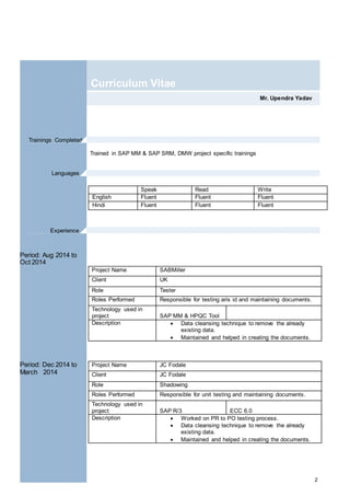 2
Mr. Upendra Yadav
Curriculum Vitae
Trained in SAP MM & SAP SRM, DMW project specific trainings
Speak Read Write
English Fluent Fluent Fluent
Hindi Fluent Fluent Fluent
Period: Aug 2014 to
Oct 2014
Period: Dec 2014 to
March 2014
Project Name SABMiller
Client UK
Role Tester
Roles Performed Responsible for testing aris id and maintaining documents.
Technology used in
project SAP MM & HPQC Tool
Description  Data cleansing technique to remove the already
existing data.
 Maintained and helped in creating the documents.
Project Name JC Fodale
Client JC Fodale
Role Shadowing
Roles Performed Responsible for unit testing and maintaining documents.
Technology used in
project SAP R/3 ECC 6.0
Description  Worked on PR to PO testing process.
 Data cleansing technique to remove the already
existing data.
 Maintained and helped in creating the documents.
Languages .
Trainings Completed.
Experience .
 
