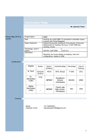 3
Mr. Upendra Yadav
Curriculum Vitae
Period: May 2015 to
current
Degree Stream Board /
University
Institute/college Percentage Year of
Passing
B. Tech Computer
Science
RGTU BITS, Bhopal 71.69% 2012
Sr.
Secondary
(12th)
PCM
MPBSE
Excellence
School,
chhindwara
68.44% 2008
Higher
Secondary
(10th)
_ MPBSE
Flower vale
High school ,
chhindwara
68% 2006
Mobile +91 7353976221
Corporate Email Upendrayadav1990@gmail.com
Project Name BMW
Role Working as a SAP SRM 7.0 consultant in extended classic
scenario with Portal Navigation
Roles Performed Analyze the process starting for Procurement to Payment.
Responsible for handling the issue in SAP SRM and
resolving tickets.
Technology used in
project SAP R/3 ,SAP SRM ECC 6.0
Description
Resolving the issues related to shopping carts and
configurations related to SRM
Qualifications .
Contacts .
 