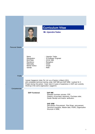 1
Mr. Upendra Yadav
Curriculum Vitae
Name : Upendra Yadav
Designation : Sr.Software Engineer
Birth Date : 20.04.1990
Residence : Bangalore
Nationality : Indian
Marital Status : Single
Gender : Male
I joined Capgemini India Pvt. Ltd. as a Fresher in March 2014.
and completed technical training under SAP MM and SAP SRM. I worked for 3
. Project during this period, I have total 2.2 years of experience in SAP and currently
Working in the same organization capgemini.
SAP Functional SAP MM
Standard business process P2P ,
Creation of purchase requisition, Purchase order,
Goods Receipt and Invoice verification.
SAP SRM
Self Service Procurement, Plan Driven procurement,
Technical scenarios, Master data, POWL, Organization
Structure in SRM,
Profile .
Personal Details .
Competencies .
 