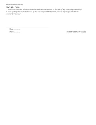 hardware and software.
DECLARATION:
“I hereby declare that all the statements made herein are true to the best of my knowledge and beliefs.
In case of the particulars furnished by me are not found to be made false at any stage is liable to
summarily rejected”
Date ………..
Place………. (DEEPU CHAUDHARY)
 