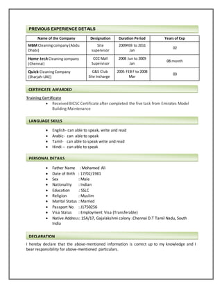  I have Basic computer knowledge & MS office
Name of the Company Designation Duration Period Years of Exp
MBM Cleaningcompany (Abdu
Dhabi)
Site
supervisor
2009FEB to 2011
Jan
02
Home tech Cleaningcompany
(Chennai)
CCC Mall
Supervisor
2008 Jun to 2009
Jan
08 month
Quick CleaningCompany
(Sharjah-UAE)
G&S Club
Site Incharge
2005 FEB F to 2008
Mar
03
Training Certificate
 Received BICSC Certificate after completed the five task from Emirates Model
Building Maintenance
 English- can able to speak, write and read
 Arabic- can able to speak
 Tamil- can able to speak write and read
 Hindi – can able to speak
 Father Name : Mohamed Ali
 Date of Birth : 17/02/1981
 Sex : Male
 Nationality : Indian
 Education : SSLC
 Religion : Muslim
 Marital Status : Married
 Passport No : J1750256
 Visa Status : Employment Visa (Transferable)
 Native Address: 15A/17, Gajalakshmi colony .Chennai D.T Tamil Nadu, South
India
I hereby declare that the above-mentioned information is correct up to my knowledge and I
bear responsibility for above-mentioned particulars.
PREVIOUS EXPERIENCE DETAILS
CERTIFICATE AWARDED
PERSONAL DETAILS
DECLARATION
LANGUAGE SKILLS
 