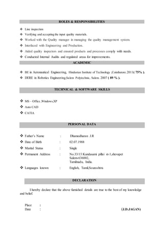 ROLES & RESPONSIBILITIES
 Line inspection
 Verifying and accepting the input quality materials.
 Worked with the Quality manager in managing the quality management system.
 Interfaced with Engineering and Production.
 Aided quality inspectors and ensured products and processes comply with needs.
 Conducted Internal Audits and regulated areas for improvements.
ACADEMIC
 BE in Aeronautical Engineering, Hindustan Institute of Technology ,Coimbatore.2011( 75% ).
 DERE in Robotics Engineering,Salem Polytechnic, Salem. 2007 ( 89 % ).
TECHNICAL & SOFTWARE SKILLS
 MS – Office ,Windows,XP
 Auto CAD
 CATIA
PERSONAL DATA
 Father’s Name : Dhamodharan J.R
 Date of Birth : 02.07.1988
 Marital Status : Single
 Permanent Address : No.33/13 Kandasami pillai st-1,shevapet
Salem-636002,
Tamilnadu, India.
 Languages known : English, Tamil,Sourashtra
DECLARATION
I hereby declare that the above furnished details are true to the best of my knowledge
and belief.
Place :
Date : (J.D.JAGAN)
 