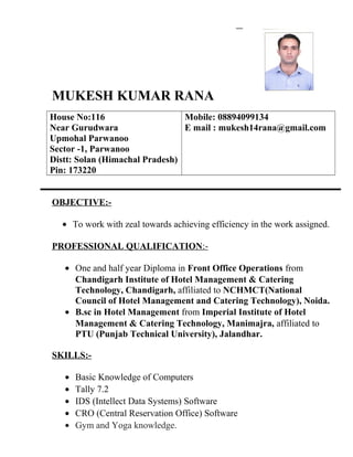 MUKESH KUMAR RANA
House No:116
Near Gurudwara
Upmohal Parwanoo
Sector -1, Parwanoo
Distt: Solan (Himachal Pradesh)
Pin: 173220
Mobile: 08894099134
E mail : mukesh14rana@gmail.com
OBJECTIVE:-
• To work with zeal towards achieving efficiency in the work assigned.
PROFESSIONAL QUALIFICATION:-
• One and half year Diploma in Front Office Operations from
Chandigarh Institute of Hotel Management & Catering
Technology, Chandigarh, affiliated to NCHMCT(National
Council of Hotel Management and Catering Technology), Noida.
• B.sc in Hotel Management from Imperial Institute of Hotel
Management & Catering Technology, Manimajra, affiliated to
PTU (Punjab Technical University), Jalandhar.
SKILLS:-
• Basic Knowledge of Computers
• Tally 7.2
• IDS (Intellect Data Systems) Software
• CRO (Central Reservation Office) Software
• Gym and Yoga knowledge.
 