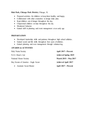 Hale Park, Chicago Park District, Chicago, IL
 Prepared activities for children to keep them healthy and happy.
 Collaborated with other counselors to design daily plan.
 Kept children out of danger throughout the day.
 Chaperoned children on trips throughout the city.
 Monitored behavior.
 Gained skill in planning and event management at an early age.
PREPARTATION
 Developed leadership skills and patience throughout high school athletics.
 Gained social and life skills throughout four years of athletics.
 Gained planning and even management through volunteering.
AWARDS & ACTIVITIES
Holy Name Society April 2017 - Present
N.I.U. Dean’s List Achieved Spring 2019
National Honor Society March 2015 – May 2017
Boy Scouts of America - Eagle Scout Achieved April 2017
 Assistant Scout Master April 2017 – Present
 