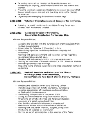 Exceeding expectations throughout the entire process and
      maintaining an ongoing, positive relationship with the listener and
      sponsor
      Providing technical support and leadership necessary to ensure that
      listener requirements are met and that they achieve the highest
      expectations
      Organizing and Managing the Station Facebook Page

2007-2008     Voluntary Unemployment and Caregiver for my Father.

      Providing care with my Mother in our home for my Father who
      suffered from Alzheimer’s Disease

2001-2007     Associate Director of Purchasing,
              Prescription Supply, Inc. Northwood, Ohio.

  General Responsibilities:

       Assisting the Director with the purchasing of pharmaceuticals from
       various manufacturers
       Responsible for Schedule II (Narcotics) orders
       Maintaining a positive relationship between company and
       customers
       Working with sales department and customer service regarding
       special promotions and all sales
       Working with sales department in procuring new accounts
       Serving as supervisor of Narcotics division in CII director’s absence
       Promoting monthly sales meetings
       Preparing listing of close-out and generic price specials for staff and
       customers

1996-2001     Pastoral Associate and Director of the Church
              Warming Center for the Homeless,
              Saints Peter and Paul Jesuit Church, Detroit, Michigan

  General Responsibilities:

       Directing the operation of the daily Warming Center
       including supervision of 4 staff, counseling, purchasing
       supplies, coordination of volunteers, and coordination
       of food and clothing programs
       Supervising the operation of the parish office
       Acting as administrator of the parish business affairs
       Organizing all Christian Service and Religious Education
       programs and social outreach activities
       Coordinating all special maintenance projects and
       renovations as well as daily maintenance operations
       Working with the parish finances, budgets, and payroll
       Purchasing all supplies for the Church
       Serving as parish administrator in the absence of the Pastor
 