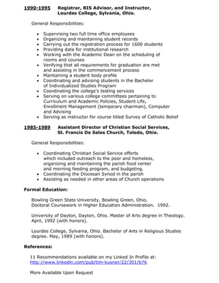 1990-1995     Registrar, BIS Advisor, and Instructor,
              Lourdes College, Sylvania, Ohio.

  General Responsibilities:

       Supervising two full time office employees
       Organizing and maintaining student records
       Carrying out the registration process for 1600 students
       Providing data for institutional research
       Working with the Academic Dean on the scheduling of
       rooms and courses
       Verifying that all requirements for graduation are met
       and assisting in the commencement process
       Maintaining a student body profile
       Coordinating and advising students in the Bachelor
       of Individualized Studies Program
       Coordinating the college's testing services
       Serving on various college committees pertaining to
       Curriculum and Academic Policies, Student Life,
       Enrollment Management (temporary chairman), Computer
       and Advising
       Serving as instructor for course titled Survey of Catholic Belief

1985-1989     Assistant Director of Christian Social Services,
              St. Francis De Sales Church, Toledo, Ohio.

  General Responsibilities:

       Coordinating Christian Social Service efforts
       which included outreach to the poor and homeless,
       organizing and maintaining the parish food center
       and morning feeding program, and budgeting.
       Coordinating the Diocesan Synod in the parish
       Assisting as needed in other areas of Church operations

Formal Education:

  Bowling Green State University, Bowling Green, Ohio.
  Doctoral Coursework in Higher Education Administration. 1992.

  University of Dayton, Dayton, Ohio. Master of Arts degree in Theology.
  April, 1992 (with honors).

  Lourdes College, Sylvania, Ohio. Bachelor of Arts in Religious Studies
  degree. May, 1989 (with honors).

References:

  11 Recommendations available on my Linked In Profile at:
  http://www.linkedin.com/pub/tim-kusner/22/301/b76

  More Available Upon Request
 
