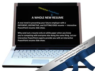 RESUME OF LAWRENCE
                      A WHOLE NEW RESUME
                           ANDERSON
       A new trend in presenting your future employer with a
       DIFFERENT, DISTINCTIVE, and CUTTING EDGE resume — interactive
       PowerPoint resume slide show.

       Why send out a resume only on white paper when you know
       you're competing with everyone else doing the same thing. Let our
       Interactive PowerPoint experts provide you with an interactive
       PowerPoint resume slide show.




CONTACT INFORMATION | CAREER OBJECTIVE | QUALIFICATION
                       HIGHLIGHTS
 