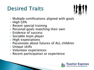  Multiple certifications aligned with goals
 High GPA
 Recent special training
 Personal goals matching their own
 Evidence of success
 Sociable team player
 High expectations
 Passionate about futures of ALL children
 Unique skills
 Volunteer experiences
 Recent participation or experience
 