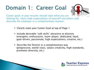 Career goals in your resume should state what you are
looking for, share high expectations of yourself and others and
describe the employer in a complimentary manner.
 Clearly state your Career Goal at top of Page 1
 Include desirable “soft skills” attractive to districts
(energetic, enthusiastic, team-player, dedicated, loyal,
goal-driven, passionate, high expectations, creative, etc.)
 Describe the District in a complimentary way
(progressive, world-class, values creativity, high standards,
promotes diversity, etc.)
 
