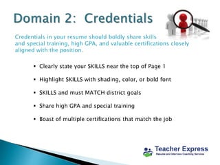 Credentials in your resume should boldly share skills
and special training, high GPA, and valuable certifications closely
aligned with the position.
 Clearly state your SKILLS near the top of Page 1
 Highlight SKILLS with shading, color, or bold font
 SKILLS and must MATCH district goals
 Share high GPA and special training
 Boast of multiple certifications that match the job
 