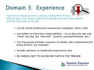 Experience should present a steady employment history
without gaps that shows evidence of growth and new skills aligned
with the demands of the job.
 List all recent professional experiences (employer, dates, role)
 Use bullets to share key responsibilities – try to describe not only
“what” you did, but “how well” (growth, accomplishments, etc.)
 You may group multiple instances of similar roles (substituting for
many districts, for example)
 Include volunteer or leadership experiences also
 BE CAREFUL NOT TO ALLOW ANY GAPS IN THE TIMELINE
 
