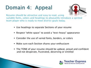 Resume should be attractive and easy to read, using
suitable fonts, colors and headings to pleasantly introduce a spirited
team player who is ready to meet district goals today.
 Use headings to separate Sections of your resume
 Respect “white space” to avoid a “text-heavy” appearance
 Consider the use of varied fonts, borders, or colors
 Make sure each Section shares your enthusiasm
 The TONE of your resume should be upbeat, proud and confident
and not desperate, frustrated, deserving or entitled
 