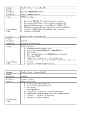 Employer Intellect Bizware Services Pvt. Ltd
Project
Description MASTER DATA MANAGEMENT
Client Name CROMPTON ELECTRICALS
Position SAP PP Consultant
Responsibility /
Tasks
• Exposure to BDC (Batch Data Communication) creation.
• Exposure to LSMW (Legacy System Migration Workbench)
• Master Data Management of various Modules SD,PP & MM
• BOM, Routing, Material, Vendor uploads etc. via BDC and LSMW.
• Exposure to MNC’s SOP (Standard Operating Procidure).
• Exposure to FURI APP
Employer Intellect Bizware Services Pvt. Ltd.
Project
Description Support
Client Name Glenmark Pharmaceuticals
Position PP/QM Consultant
Responsibility /
Tasks
A – New Developments/Configuration
B – Issue Resolving on daily basis for USA and INDIA.
C – User Training
D – Daily tracking of Issues in SOLMAN ( Solution Manager )
E – Working on FS/TS
F – Configuration changes as per business requirement
G – Development of reports for Quality Notifications as per user
requirement.
H – Exposure to PP-PI & PP-QM Scenarios
Employer Intellect Bizware Services Pvt. Ltd.
Project
Description Support
Client Name Anupam Rasayan
Position PP/QM Consultant
Responsibility /
Tasks
A – New Developments/Configuration
B – Issue resolving for different plants
C – User Training
D – Working on FS/TS
E – Configuration changes as per business requirement
F – Development of reports for Quality as per user requirement.
G – Exposure to PP-PI & PP-QM Scenarios.
H – Exposure to Chemical Industry.
 