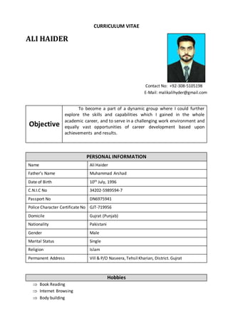 CURRICULUM VITAE
ALI HAIDER
Contact No: +92-308-5105198
E-Mail: malikalihyder@gmail.com
Objective
To become a part of a dynamic group where I could further
explore the skills and capabilities which I gained in the whole
academic career, and to serve in a challenging work environment and
equally vast opportunities of career development based upon
achievements and results.
PERSONAL INFORMATION
Name Ali Haider
Father’s Name Muhammad Arshad
Date of Birth 10th July, 1996
C.N.I.C No 34202-5989594-7
Passport No DN6975941
Police Character Certificate No GJT-719956
Domicile Gujrat (Punjab)
Nationality Pakistani
Gender Male
Marital Status Single
Religion Islam
Permanent Address Vill & P/O Naseera, Tehsil Kharian, District. Gujrat
Hobbies
 Book Reading
 Internet Browsing
 Body building
 