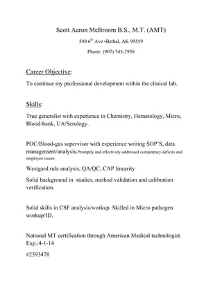 Scott Aaron McBroom B.S., M.T. (AMT)
540 6th
Ave •Bethel, AK 99559
Phone: (907) 545-2938
Career Objective:
To continue my professional development within the clinical lab.
Skills:
True generalist with experience in Chemistry, Hematology, Micro,
Blood-bank, UA/Serology.
POC/Blood-gas supervisor with experience writing SOP’S, data
management/analysis.Promptly and effectively addressed competency deficits and
employee issues
Westgard rule analysis, QA/QC, CAP linearity
Solid background in studies, method validation and calibration
verification.
Solid skills in CSF analysis/workup. Skilled in Micro pathogen
workup/ID.
National MT certification through American Medical technologist.
Exp.:4-1-14
#2593478
 