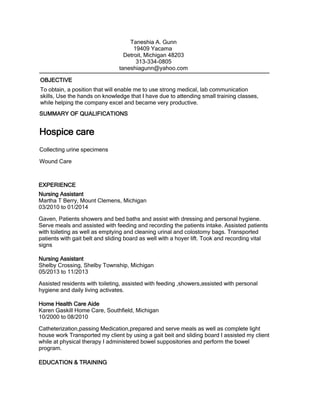 To obtain, a position that will enable me to use strong medical, lab communication
skills, Use the hands on knowledge that I have due to attending small training classes,
while helping the company excel and became very productive.
Nursing Assistant
Martha T Berry, Mount Clemens, Michigan
03/2010 to 01/2014
Gaven, Patients showers and bed baths and assist with dressing and personal hygiene.
Serve meals and assisted with feeding and recording the patients intake. Assisted patients
with toileting as well as emptying and cleaning urinal and colostomy bags. Transported
patients with gait belt and sliding board as well with a hoyer lift. Took and recording vital
signs
Nursing Assistant
Shelby Crossing, Shelby Township, Michigan
05/2013 to 11/2013
Assisted residents with toileting, assisted with feeding ,showers,assisted with personal
hygiene and daily living activates.
Home Health Care Aide
Karen Gaskill Home Care, Southfield, Michigan
10/2000 to 08/2010
Catheterization,passing Medication,prepared and serve meals as well as complete light
house work Transported my client by using a gait beit and sliding board I assisted my client
while at physical therapy I administered bowel suppositories and perform the bowel
program.
EXPERIENCE
EDUCATION & TRAINING
Taneshia A. Gunn
19409 Yacama
Detroit, Michigan 48203
313-334-0805
taneshiagunn@yahoo.com
SUMMARY OF QUALIFICATIONS
Hospice care
Collecting urine specimens
Wound Care
OBJECTIVE
 