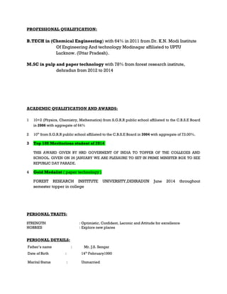 PROFESSIONAL QUALIFICATION:
B.TECH in (Chemical Engineering) with 64% in 2011 from Dr. K.N. Modi Institute
Of Engineering And technology Modinagar affiliated to UPTU
Lucknow. (Uttar Pradesh).
M.SC in pulp and paper technology with 78% from forest research institute,
dehradun from 2012 to 2014
ACADEMIC QUALIFICATION AND AWARDS:
1 10+2 (Physics, Chemistry, Mathematics) from S.G.R.R public school affiliated to the C.B.S.E Board
in 2006 with aggregate of 64%
2 10th
from S.G.R.R public school affiliated to the C.B.S.E Board in 2004 with aggregate of 73.00%.
3 Top 100 Meritorious student of 2014
THIS AWARD GIVEN BY HRD GOVERMENT OF INDIA TO TOPPER OF THE COLLEGES AND
SCHOOL. GIVEN ON 26 JANUARY WE ARE PLESAURE TO SET IN PRIME MINISTER BOX TO SEE
REPUBLIC DAY PARADE.
4 Gold Medalist ( paper technology )
FOREST RESEARCH INSTITUTE UNIVERSITY,DEHRADUN June 2014 throughout
semester topper in college
PERSONAL TRAITS:
STRENGTH : Optimistic, Confident, Laconic and Attitude for excellence
HOBBIES : Explore new places
PERSONAL DETAILS:
Father’s name : Mr. J.S. Sengar
Date of Birth : 14th
February1990
Marital Status : Unmarried
 