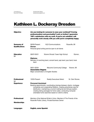 25150 Buick St.586-899-2885 Mobile Roseville, MI 48066katiedockeray@gmail.com Kathleen L. Dockeray Dresden ObjectiveAre you looking for someone to ease your workload? Craving professionalism and punctuality? Look no further! I guarantee 100% satisfaction with my work. If you’re not satisfied I will personally work closely with you until you’re completely happy.  Summary of08/09-Present        KLD Communications         Roseville, MI QualificationsOwner Personal ghost writing service open to all clients Education08/97-05/01        Warren Woods Tower High School         Warren, MI Diploma Member of marching band, concert band, pep band, jazz band, track team 08/01-05/04Macomb Community CollegeWarren, MI Associates Degree Major concentration on English Studies                                                              Professional10/05-PresentRealty Executives Select       St. Clair Shores, MI ExperiencePersonal Assistant Booking appointments, coordinating closings between clients, mortgage companies and cooperating Realtors, creating advertising copy for distribution, maintaining a current mailing list and bill pay system, creating listing packages for home sales, conducting computer orientated home searches based on client’s criteria. Professional Member of the National Writer’s Union, Member of The Friends of the Roseville Public Library, Private Business Owner Memberships LanguagesEnglish, some Spanish ReferencesJason Dresden 586-944-3803, Melissa Brosch 586-215-9844,  Sarah Harley 248-798-2795 ExtracurricularPhotography, creative writing, camping, traveling Activities 