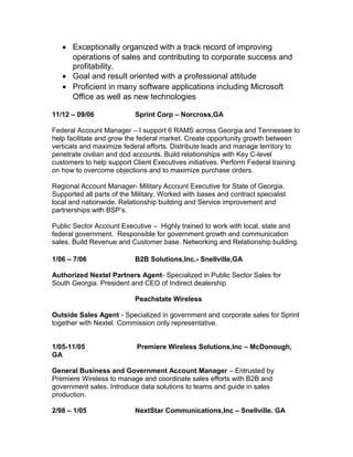 • Exceptionally organized with a track record of improving
     operations of sales and contributing to corporate success and
     profitability.
   • Goal and result oriented with a professional attitude
   • Proficient in many software applications including Microsoft
     Office as well as new technologies

11/12 – 09/06              Sprint Corp – Norcross,GA

Federal Account Manager – I support 6 RAMS across Georgia and Tennessee to
help facilitate and grow the federal market. Create opportunity growth between
verticals and maximize federal efforts. Distribute leads and manage territory to
penetrate civilian and dod accounts. Build relationships with Key C-level
customers to help support Client Executives initiatives. Perform Federal training
on how to overcome objections and to maximize purchase orders.

Regional Account Manager- Military Account Executive for State of Georgia.
Supported all parts of the Military. Worked with bases and contract specialist
local and nationwide. Relationship building and Service improvement and
partnerships with BSP’s.

Public Sector Account Executive – Highly trained to work with local, state and
federal government. Responsible for government growth and communication
sales. Build Revenue and Customer base. Networking and Relationship building.

1/06 – 7/06                B2B Solutions,Inc.- Snellville,GA

Authorized Nextel Partners Agent- Specialized in Public Sector Sales for
South Georgia. President and CEO of Indirect dealership

                           Peachstate Wireless

Outside Sales Agent - Specialized in government and corporate sales for Sprint
together with Nextel. Commission only representative.


1/05-11/05                  Premiere Wireless Solutions,Inc – McDonough,
GA

General Business and Government Account Manager – Entrusted by
Premiere Wireless to manage and coordinate sales efforts with B2B and
government sales. Introduce data solutions to teams and guide in sales
production.

2/98 – 1/05                NextStar Communications,Inc – Snellville. GA
 