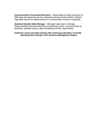 Communications Consultant Executive – Responsible for sales production of
B2B sales with general business, enterprise and government entities. Granted
high sales awards for highest producer in volume sales. Known for originality.

Assistant Outside Sales Manager – Managed sales team in Georgia.
Responsibilities included leadership and guidance to team, structuring start up
territories; establish quotas, sales forecasting and P&L responsibility.

Extensive career and sales training with continuing education- Currently
      attending North Georgia Tech- Business Management Degree
 