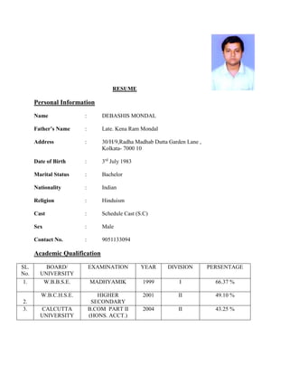 RESUME
Personal Information
Name : DEBASHIS MONDAL
Father’s Name : Late. Kena Ram Mondal
Address : 30/H/9,Radha Madhab Dutta Garden Lane ,
Kolkata- 7000 10
Date of Birth : 3rd
July 1983
Marital Status : Bachelor
Nationality : Indian
Religion : Hinduism
Cast : Schedule Cast (S.C)
Sex : Male
Contact No. : 9051133094
Academic Qualification
SL.
No.
BOARD/
UNIVERSITY
EXAMINATION YEAR DIVISION PERSENTAGE
1. W.B.B.S.E. MADHYAMIK 1999 I 66.37 %
2.
W.B.C.H.S.E. HIGHER
SECONDARY
2001 II 49.10 %
3. CALCUTTA
UNIVERSITY
B.COM PART II
(HONS. ACCT.)
2004 II 43.25 %
 