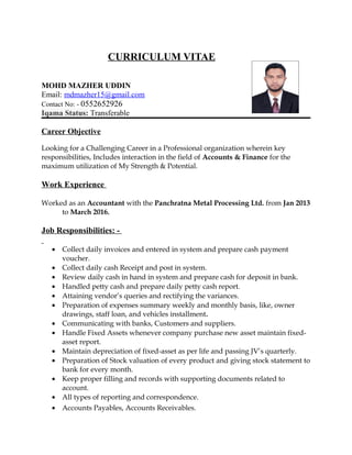 CURRICULUM VITAE
MOHD MAZHER UDDIN
Email: mdmazher15@gmail.com
Contact No: - 0552652926
Iqama Status: Transferable
Career Objective
Looking for a Challenging Career in a Professional organization wherein key
responsibilities, Includes interaction in the field of Accounts & Finance for the
maximum utilization of My Strength & Potential.
Work Experience
Worked as an Accountant with the Panchratna Metal Processing Ltd. from Jan 2013
to March 2016.
Job Responsibilities: -
• Collect daily invoices and entered in system and prepare cash payment
voucher.
• Collect daily cash Receipt and post in system.
• Review daily cash in hand in system and prepare cash for deposit in bank.
• Handled petty cash and prepare daily petty cash report.
• Attaining vendor’s queries and rectifying the variances.
• Preparation of expenses summary weekly and monthly basis, like, owner
drawings, staff loan, and vehicles installment.
• Communicating with banks, Customers and suppliers.
• Handle Fixed Assets whenever company purchase new asset maintain fixed-
asset report.
• Maintain depreciation of fixed-asset as per life and passing JV’s quarterly.
• Preparation of Stock valuation of every product and giving stock statement to
bank for every month.
• Keep proper filling and records with supporting documents related to
account.
• All types of reporting and correspondence.
• Accounts Payables, Accounts Receivables.
 