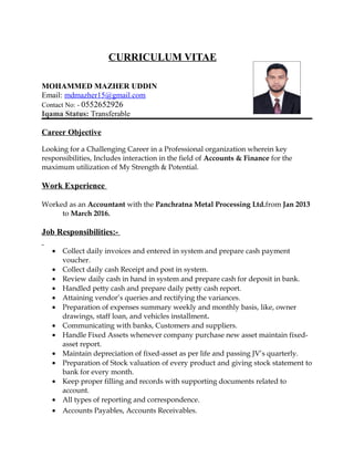 CURRICULUM VITAE
MOHAMMED MAZHER UDDIN
Email: mdmazher15@gmail.com
Contact No: - 0552652926
Iqama Status: Transferable
Career Objective
Looking for a Challenging Career in a Professional organization wherein key
responsibilities, Includes interaction in the field of Accounts & Finance for the
maximum utilization of My Strength & Potential.
Work Experience
Worked as an Accountant with the Panchratna Metal Processing Ltd.from Jan 2013
to March 2016.
Job Responsibilities:-
• Collect daily invoices and entered in system and prepare cash payment
voucher.
• Collect daily cash Receipt and post in system.
• Review daily cash in hand in system and prepare cash for deposit in bank.
• Handled petty cash and prepare daily petty cash report.
• Attaining vendor’s queries and rectifying the variances.
• Preparation of expenses summary weekly and monthly basis, like, owner
drawings, staff loan, and vehicles installment.
• Communicating with banks, Customers and suppliers.
• Handle Fixed Assets whenever company purchase new asset maintain fixed-
asset report.
• Maintain depreciation of fixed-asset as per life and passing JV’s quarterly.
• Preparation of Stock valuation of every product and giving stock statement to
bank for every month.
• Keep proper filling and records with supporting documents related to
account.
• All types of reporting and correspondence.
• Accounts Payables, Accounts Receivables.
 