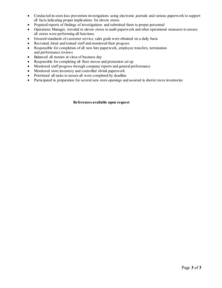Page 3 of 3
 Conducted in-store loss prevention investigations using electronic journals and various paperwork to support
all facts indicating proper implications for eleven stores
 Prepared reports of findings of investigations and submitted them to proper personnel
 Operations Manager, traveled to eleven stores to audit paperwork and other operational measures to ensure
all stores were performing all functions
 Ensured standards of customer service, sales goals were obtained on a daily basis
 Recruited, hired and trained staff and monitored their progress
 Responsible for completion of all new hire paperwork, employee transfers, termination
and performance reviews
 Balanced all monies at close of business day
 Responsible for completing all floor moves and promotion set up
 Monitored staff progress through company reports and generalperformance
 Monitored store inventory and controlled shrink paperwork
 Prioritized all tasks to ensure all were completed by deadline
 Participated in preparation for several new store openings and assisted in district store inventories
References available upon request
 