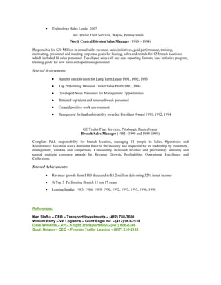 • Technology Sales Leader 2007
GE Trailer Fleet Services, Wayne, Pennsylvania
North Central Division Sales Manager (1990 – 1994)
Responsible for $20 Million in annual sales revenue, sales initiatives, goal performance, training,
motivating, personnel and meeting corporate goals for leasing, sales and rentals for 13 branch locations
which included 16 sales personnel. Developed sales call and deal reporting formats, lead initiative program,
training guide for new hires and operations personnel.
Selected Achievements:
• Number one Division for Long Term Lease 1991, 1992, 1993
• Top Performing Division Trailer Sales Profit 1992, 1994
• Developed Sales Personnel for Management Opportunities
• Retained top talent and removed weak personnel
• Created positive work environment
• Recognized for leadership ability awarded President Award 1991, 1992, 1994
GE Trailer Fleet Services, Pittsburgh, Pennsylvania
Branch Sales Manager (1981 –1990 and 1994-1998)
Complete P&L responsibility for branch location, managing 11 people in Sales, Operations and
Maintenance. Location was a dominant force in the industry and respected for its leadership by customers,
management, vendors and competitors. Consistently increased revenue and profitability annually and
earned multiple company awards for Revenue Growth, Profitability, Operational Excellence and
Collections.
Selected Achievements:
• Revenue growth from $100 thousand to $5.2 million delivering 32% in net income
• A Top 5 Performing Branch 15 out 17 years
• Leasing Leader 1985, 1986, 1989, 1990, 1992, 1993, 1995, 1996, 1998
References:
Ken Slafka – CFO – Transport Investments – (412) 788-3680
William Parry – VP Logistics – Giant Eagle Inc. - (412) 963-2539
Dave Williams – VP – Knight Transportation - (602) 606-6246
Scott Nelson – CEO – Premier Trailer Leasing - (817) 310-2192
 