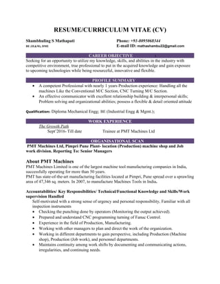 RESUME/CURRICULUM VITAE (CV)
Shambhuling S Mathapati Phone: +91-8095068344
BE (IE&M), DME E-mail ID: mathashambu22@gmail.com
CAREER OBJECTIVE :
Seeking for an opportunity to utilize my knowledge, skills, and abilities in the industry with
competitive environment, true professional to put in the acquired knowledge and gain exposure
to upcoming technologies while being resourceful, innovative and flexible.
PROFILE SUMMARY
• A competent Professional with nearly 1 years Production experience: Handling all the
machines Like the Conventional M/C Section, CNC Turning M/C Section.
• An effective communicator with excellent relationship building & interpersonal skills;
Problem solving and organizational abilities; possess a flexible & detail oriented attitude
Qualification: Diploma Mechanical Engg; BE (Industrial Engg & Mgmt.);
WORK EXPERIENCE
The Growth Path
Sept’2016- Till date Trainee at PMT Machines Ltd
ORGANISATIONAL SCAN
PMT Machines Ltd, Pimpri Pune Plant- location (Production) machine shop and Job
work division. Reporting To: Senior Managers
About PMT Machines
PMT Machines Limited is one of the largest machine tool manufacturing companies in India,
successfully operating for more than 50 years.
PMT has state-of-the-art manufacturing facilities located at Pimpri, Pune spread over a sprawling
area of 47,346 sq. meters. In 2007, to manufacture Machines Tools in India.
Accountabilities/ Key Responsibilities/ Technical/Functional Knowledge and Skills/Work
supervision Handled
Self-motivated with a strong sense of urgency and personal responsibility, Familiar with all
inspection instruments
• Checking the punching done by operators (Monitoring the output achieved).
• Prepared and understand CNC programming turning of Fanuc Control.
• Experience in the field of Production, Manufacturing.
• Working with other managers to plan and direct the work of the organization.
• Working in different departments to gain perspective, including Production (Machine
shop), Production (Job work), and personnel departments.
• Maintains continuity among work shifts by documenting and communicating actions,
irregularities, and continuing needs.
 
