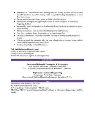 • Supervised on Conventional Lathes, shaping machine, slotting machine, milling machine
and CNC machines like CNC Turning center M/C, and reporting the attendance of Shop
floor Supervisors.
• Taking appropriate disciplinary action on Indiscipline Employees
• Interaction with employees regarding all issues, Maintain discipline on shop floor,
Preparing shift list.
• Successfully supervised workers in the plant at different Section to achieve given orders
manufacturing.
• Ability to maintain a well disciplined and highly motivated Workers.
• Plan, direct, and coordinate the activities of workers in shop floor.
• Ensuring that materials, labor and equipment are used efficiently to meet production
targets.
• Effectively handle the operators, solve the issue related to them to ensure better working
condition leading to increased productivity.
• Working Knowledge of Plant Operations.
Soft Skill/Behavioral Requirement:
Ability to work with people and build rapport.
Ability to deal with ambiguity.
Confident, meticulous, high on executive presence.
EDUCATION
Bachelors of Industrial Engineering & Management
M.S.Ramaiah Institute Of Technology, Bangalore
VTU Affiliated Autonomous Institution. Karnataka, 7.18 CGPA
Diploma in Mechanical Engineering
Government Polytechnic, Vijayapur
Directorate of Technical Education,Bangalore. Karnataka, 67.33%
IT SKILLS
Well versed with Windows, MS Office.
SAP 01-Overview (1 month course)
C.N.C operating (Turning Centre) -1 Month course
MS Office (MS-CIT course-Maharashtra State Certificate in Information Technology with 84%
marks)
 