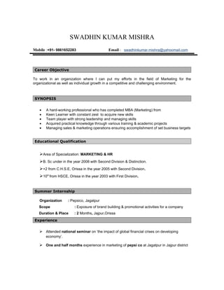 SWADHIN KUMAR MISHRA
Mobile :+91- 9861652283                      Email : swadhinkumar.mishra@yahoomail.com



Career Objective

To work in an organization where I can put my efforts in the field of Marketing for the
organizational as well as individual growth in a competitive and challenging environment.



SYNOPSIS


   •   A hard-working professional who has completed MBA (Marketing) from
   •   Keen Learner with constant zest to acquire new skills
   •   Team player with strong leadership and managing skills
   •   Acquired practical knowledge through various training & academic projects
   •   Managing sales & marketing operations ensuring accomplishment of set business targets


Educational Qualification


   Area of Specialization: MARKETING & HR
   B. Sc under in the year 2008 with Second Division & Distinction.
   +2 from C.H.S.E, Orissa in the year 2005 with Second Division.
   10th from HSCE, Orissa in the year 2003 with First Division.


Summer Internship

   Organization     : Pepsico, Jagatpur
   Scope                : Exposure of brand building & promotional activities for a company
   Duration & Place     : 2 Months, Jajpur,Orissa
Experience


    Attended national seminar on ‘the impact of global financial crises on developing
       economy’.

    One and half months experience in marketing of pepsi co at Jagatpur in Jajpur district
 