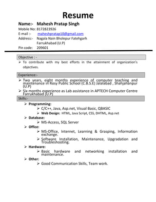 Resume

Name:- Mahesh Pratap Singh

Mobile No: 8172823926
E-mail :maheshpratap10@gmail.com
Address:- Nagala Nain Bholepur Fatehgarh
Farrukhabad (U.P)
Pin code: 209601
Objective :  To contribute with my best efforts in the attainment of organization’s
objectives.

Experience:-

 Two years, eight months experience of computer teaching and
maintenance in Rosy Public School (C.B.S.E) Jalalabad , Shahjahanpur
(U.P)
 Six months experience as Lab assistance in APTECH Computer Centre
Farrukhabad (U.P)

Skills: Programming:

 C/C++, Java, Asp.net, Visual Basic, QBASIC
 Web Design: HTML, Java Script, CSS, DHTML, Asp.net

 Database:

 MS-Access, SQL Server

 Office:

 MS-Office, Internet, Learning & Grasping, Information
exchange.
 Software Installation, Maintenance, Upgradation and
Troubleshooting.

 Hardware:

 Basic hardware
maintenance.

 Other:

and

networking

 Good Communication Skills, Team work.

installation

and

 