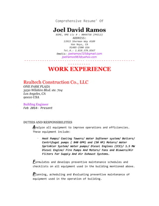 Comprehensive Resume' Of
Joel David Ramos
BSME, RME Lic # : 0044738 (PHILS)
ADDRESS:
13915 Sherman Way #109
Van Nuys, CA
91405-2500 USA
Tel.#.: 1.818.378.8567
Emails: joelramos725@gmail.com
joelramos983@yahoo.com
- - - - - - - - - - - - - - - - - - - - - - - - - - - - - - - - - - - - - - - - - - - - - - - - -
- - - - - - - - - -
WORK EXPERIENCE
Realtech Construction Co., LLC
ONE PARK PLAZA
3250 Wilshire Blvd. ste. 704
Los Angeles, CA
90010 USA
Building Engineer
Feb 2014- Present
DUTIES AND RESPONSIBILITIES
Analyze all equipment to improve operations and efficiencies.
These equipment include:
· Heat Pumps/ Cooling Towers/ Water Softener system/ Boilers/
Centrifugal pumps ( 840 GPM) and (50 HP) Motors/ Water
Sprinkler System/ Water pumps/ Diesel Engines (ICE)/ 1.5 MW
Diesel Engine/ Fire Pumps And Motors/ Fans and Blowers/Air
Filters For Supply And Air Exhaust Systems.
Formulates and develops preventive maintenance schedules and
checklists on all equipment used in the building mentioned above.
Planning, scheduling and Evaluating preventive maintenance of
equipment used in the operation of building.
 