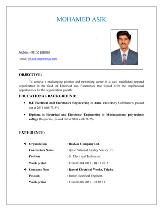 MOHAMED ASIK
.
Mobile: + 971 50 2828985
Email: mr.asik1989@gmail.com
_____________________________________________________________________________________
OBJECTIVE:
To achieve a challenging position and rewarding career in a well established reputed
organization in the field of Electrical and Electronics that would offer me inspirational
opportunities for the organization growth.
EDUCATIONAL BACKGROUND:
• B.E Electrical and Electronics Engineering in Anna University Coimbatore, passed
out at 2011 with 73.8%
• Diploma in Electrical and Electronic Engineering in Muthayammal polytechnic
college Rasipuram, passed out at 2008 with 78.2%
EXPERIENCE:
 Organization : RasGas Company Ltd.
Contractors Name : Qatar National Facility Service Co.
Position : Sr. Electrical Technician.
Work period : From 03.04.2013 – 04.12.2015
 Company Nam : Kaveri Electrical Works, Trichy.
Position : Junior Electrical Engineer.
Work period : From 04.06.2011 – 28.03.13
 