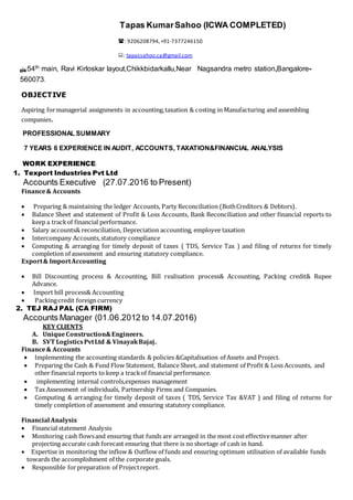 OBJECTIVE
Aspiring formanagerial assignments in accounting,taxation & costing in Manufacturing and assembling
companies.
PROFESSIONAL SUMMARY
7 YEARS 6 EXPERIENCE IN AUDIT, ACCOUNTS, TAXATION&FINANCIAL ANALYSIS
WORK EXPERIENCE:
1. Texport Industries Pvt Ltd
Accounts Executive (27.07.2016 to Present)
Finance& Accounts
 Preparing & maintaining the ledger Accounts, Party Reconciliation (BothCreditors & Debtors).
 Balance Sheet and statement of Profit & Loss Accounts, Bank Reconciliation and other financial reports to
keep a trackof financial performance.
 Salary accounts& reconciliation, Depreciation accounting, employee taxation
 Intercompany Accounts,statutory compliance
 Computing & arranging for timely deposit of taxes ( TDS, Service Tax ) and filing of returns for timely
completion of assessment and ensuring statutory compliance.
Export& ImportAccounting
 Bill Discounting process & Accounting, Bill realisation process& Accounting, Packing credit& Rupee
Advance.
 Import bill process& Accounting
 Packingcredit foreign currency
2. TEJ RAJ PAL (CA FIRM)
Accounts Manager (01.06.2012 to 14.07.2016)
KEY CLIENTS
A. UniqueConstruction&Engineers.
B. SVT LogisticsPvtLtd & VinayakBajaj.
Finance& Accounts
 Implementing the accounting standards & policies &Capitalisation of Assets and Project.
 Preparing the Cash & Fund Flow Statement, Balance Sheet, and statement of Profit & Loss Accounts, and
other financial reports to keep a trackof financial performance.
 implementing internal controls,expenses management
 Tax Assessment of individuals, Partnership Firms and Companies.
 Computing & arranging for timely deposit of taxes ( TDS, Service Tax &VAT ) and filing of returns for
timely completion of assessment and ensuring statutory compliance.
Financial Analysis
 Financial statement Analysis
 Monitoring cash flowsand ensuring that funds are arranged in the most costeffectivemanner after
projecting accurate cash forecast ensuring that there is no shortage of cash in hand.
 Expertise in monitoring the inflow & Outflow of funds and ensuring optimum utilisation of available funds
towards the accomplishment of the corporate goals.
 Responsible forpreparation of Projectreport.
Tapas KumarSahoo (ICWA COMPLETED)
: 9206208794,+91-7377246150
: tapassahoo.ca@gmail.com
:54th main, Ravi Kirloskar layout,Chikkbidarkallu,Near Nagsandra metro station,Bangalore-
560073.
 