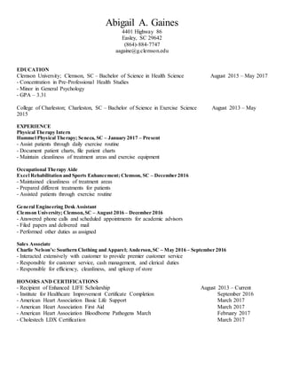 Abigail A. Gaines
4401 Highway 86
Easley, SC 29642
(864)-884-7747
aagaine@g.clemson.edu
EDUCATION
Clemson University; Clemson, SC – Bachelor of Science in Health Science August 2015 – May 2017
- Concentration in Pre-Professional Health Studies
- Minor in General Psychology
- GPA – 3.31
College of Charleston; Charleston, SC – Bachelor of Science in Exercise Science August 2013 – May
2015
EXPERIENCE
Physical Therapy Intern
Hummel Physical Therapy; Seneca, SC – January 2017 – Present
- Assist patients through daily exercise routine
- Document patient charts, file patient charts
- Maintain cleanliness of treatment areas and exercise equipment
Occupational Therapy Aide
Excel Rehabilitation and Sports Enhancement; Clemson, SC – December 2016
- Maintained cleanliness of treatment areas
- Prepared different treatments for patients
- Assisted patients through exercise routine
General Engineering Desk Assistant
Clemson University; Clemson,SC – August 2016 – December 2016
- Answered phone calls and scheduled appointments for academic advisors
- Filed papers and delivered mail
- Performed other duties as assigned
Sales Associate
Charlie Nelson’s: Southern Clothing and Apparel; Anderson,SC – May 2016 – September 2016
- Interacted extensively with customer to provide premier customer service
- Responsible for customer service, cash management, and clerical duties
- Responsible for efficiency, cleanliness, and upkeep of store
HONORS AND CERTIFICATIONS
- Recipient of Enhanced LIFE Scholarship August 2013 – Current
- Institute for Healthcare Improvement Certificate Completion September 2016
- American Heart Association Basic Life Support March 2017
- American Heart Association First Aid March 2017
- American Heart Association Bloodborne Pathogens March February 2017
- Cholestech LDX Certification March 2017
 