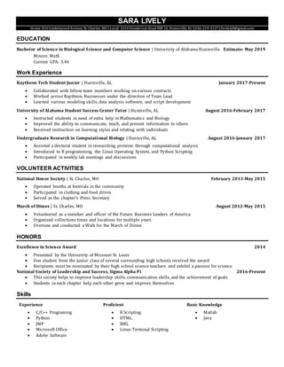 SARA LIVELY
Home: 810 Lindenwood Avenue, St. Charles, MO |Local: 1010 Henderson Road NW 1E, Huntsville, AL |636-219-3127 |livelyk8@gmail.com
EDUCATION
Bachelor of Science in Biological Science and Computer Science | University of Alabama Huntsville Estimate: May 2019
Minors: Math
Current GPA: 3.44
Work Experience
Raytheon Tech Student Junior | Huntsville, AL January 2017-Present
 Collaborated with fellow team members working on various contracts
 Worked across Raytheon Businesses under the direction of Team Lead
 Learned various modeling skills, data analysis software, and script development
University of Alabama Student Success Center Tutor | Huntsville, AL August 2016-February 2017
 Instructed students in need of extra help in Mathematics and Biology
 Improved the ability to communicate, teach, and present information to others
 Received instruction on learning styles and relating with individuals
Undergraduate Research in Computational Biology | Huntsville, AL August 2016-January 2017
 Assisted a doctoral student in researching proteins through computational analysis
 Introduced to R programming, the Linux Operating System, and Python Scripting
 Participated in weekly lab meetings and discussions
VOLUNTEER ACTIVITIES
National Honor Society | St. Charles, MO February 2013-May 2015
 Operated booths at festivals in the community
 Participated in clothing and food drives
 Served as the chapter’s Press Secretary
March of Dimes | St. Charles, MO August 2012-May 2015
 Volunteered as a member and officer of the Future Business Leaders of America
 Organized collections times and locations for multiple years
 Oversaw and conducted a Walk for the March of Dimes
HONORS
Excellence in Science Award 2014
 Presented by the University of Missouri St. Louis
 One student from the junior class of several surrounding high schools received the award
 Recipients must be nominated by their high school science teachers and exhibit a passion for science
National Society of Leadership and Success, Sigma Alpha Pi 2016-Present
 This society helps to improve leadership skills, communication skills, and the achievement of goals
 Students in each chapter help each other grow and improve themselves
Skills
Experience
 C/C++ Programing
 Python
 JMP
 Microsoft Office
 Adobe Software
Proficient
 R Scripting
 HTML
 XML
 Linux Terminal Scripting
Basic Knowledge
 Matlab
 Java
 