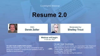 Resume 2.0
Shelley Trout
With: Moderated by:
TO USE YOUR COMPUTER'S AUDIO:
When the webinar begins, you will be connected to audio
using your computer's microphone and speakers (VoIP). A
headset is recommended.
Webinar will begin:
11:00 am, PDT
TO USE YOUR TELEPHONE:
If you prefer to use your phone, you must select "Use Telephone"
after joining the webinar and call in using the numbers below.
United States: +1 (631) 992-3221
Access Code: 337-848-664
Audio PIN: Shown after joining the webinar
--OR--
Derek Zeller
 