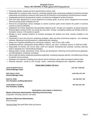 Pasquale Genova
Phone: 862-290-0503, E-Mail: pgenova92114@gmail.com
Page 2
 Proactively identify, evaluate and drive opportunities to reduce costs
 Responsible for increasing sales revenues, exceeding targeted goals, developing profitable & productive business
relationships and building an extensive client base with the distinction of accomplishing multi-fold revenue increase
 Strategically planned & conceptualized creative, out-of-the-box strategies to enhance business
 Work with other departments to ensure alignment of company goals, as set by senior management and ensured
that the business growth strategies are met
 Planned & conceptualized various strategies to achieve business goals aimed towards the growth in business
volumes as well as profitability
 Established the finance department that generated additional profit through such programs as special financing.
Reduced aged inventory by 30% by moving new cars within 30 days and getting anything over 60 days off the lot.
Increased revenue 4.5% quarter-on-quarter
 Manage to solve complex problems by primarily leveraging the systems and tools currently available to the
organization
 Contributed to short and long term advertising strategies, sales and lease promotional programs, and marketing
initiatives. Maintained a strong presence in collaborating with marketing.
 Design and negotiate advertising and promotional programs with TV and radio outfits
 Established business development centers (BDCs) in service and parts, increasing revenue to 750K from 450K
 Responsible for monthly and annual sales, profit and expense forecasting; best practices; business planning;
trade-in appraisals and merchandising strategies
 Manage staff to include: interviewing, hiring, training, and development, delivering on-time performance appraisals,
providing feedback, scheduling, counseling
 Recruit staff and deliver outstanding operational leadership, increasing employee retention, and offering key training
to maintain annual revenues
 Strategize and implement marketing and customer service methods to grow sales and expand customer base
 Reduced expenses overall by 18% through vendor relationship management and negotiation strategies
PRIOR EMPLOYMENT DETAILS
LEXUS OF MANHATTAN, NY AUG 1997- JUNE 2007
General Manager Sales
BOB CIASULLI LEXUS JUNE 1992- AUG 1997
General Manager Sales
BANCA DL ROMA JAN 1998- MAY 1992
Vice President, Auditing Operations
CHASE MANHATTAN BANK APR 1980- DEC 1987
Vice President, Auditing
PROFESSIONAL DEVELOPMENT & CREDENTIALS
Master of Business Administration: Marketing and Accounting
Long Island University, Summa cum laude
Bachelor of Business Administration
Pace University
Technical Skills: Microsoft Office Suite and Internet
 
